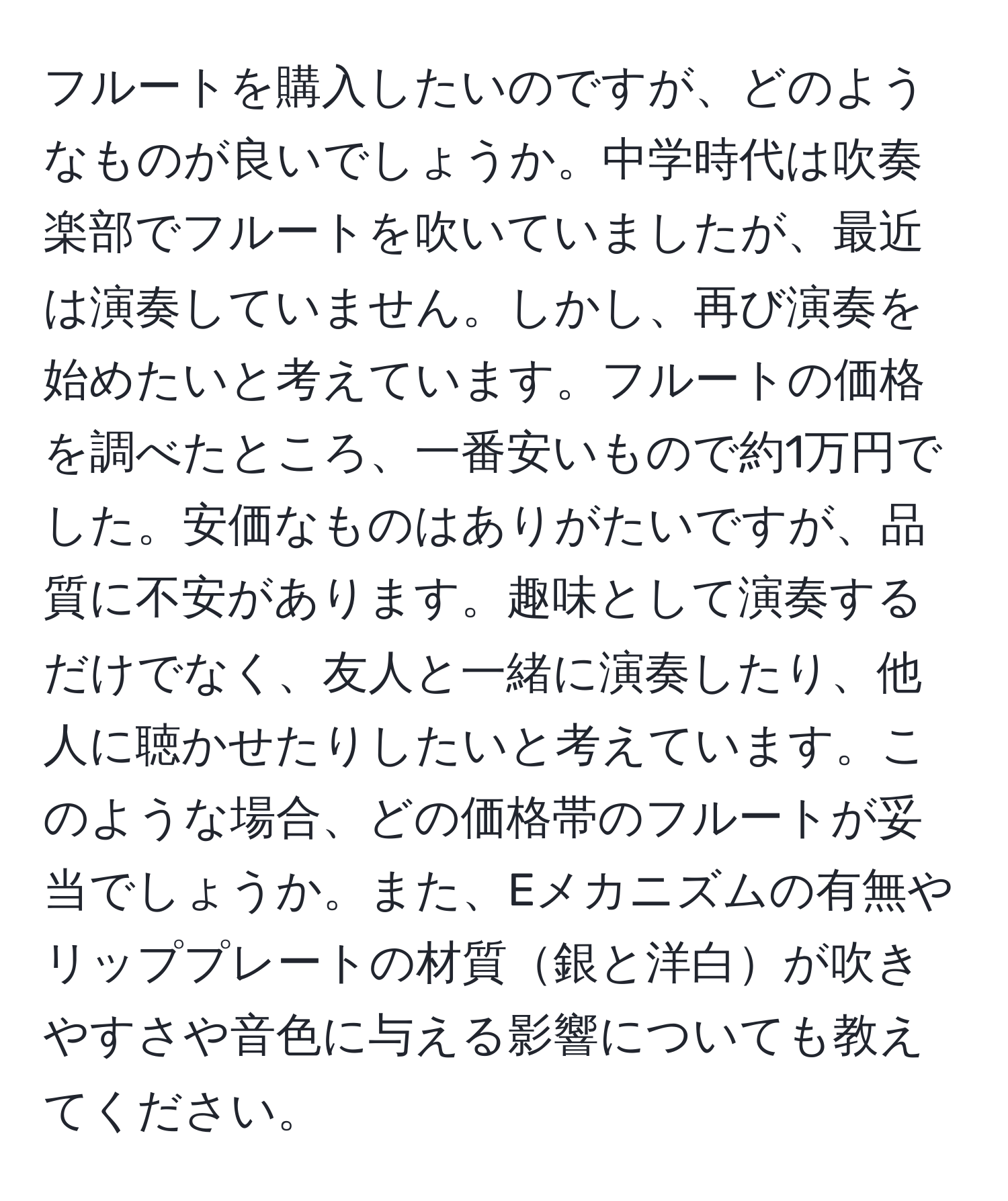 フルートを購入したいのですが、どのようなものが良いでしょうか。中学時代は吹奏楽部でフルートを吹いていましたが、最近は演奏していません。しかし、再び演奏を始めたいと考えています。フルートの価格を調べたところ、一番安いもので約1万円でした。安価なものはありがたいですが、品質に不安があります。趣味として演奏するだけでなく、友人と一緒に演奏したり、他人に聴かせたりしたいと考えています。このような場合、どの価格帯のフルートが妥当でしょうか。また、Eメカニズムの有無やリッププレートの材質銀と洋白が吹きやすさや音色に与える影響についても教えてください。