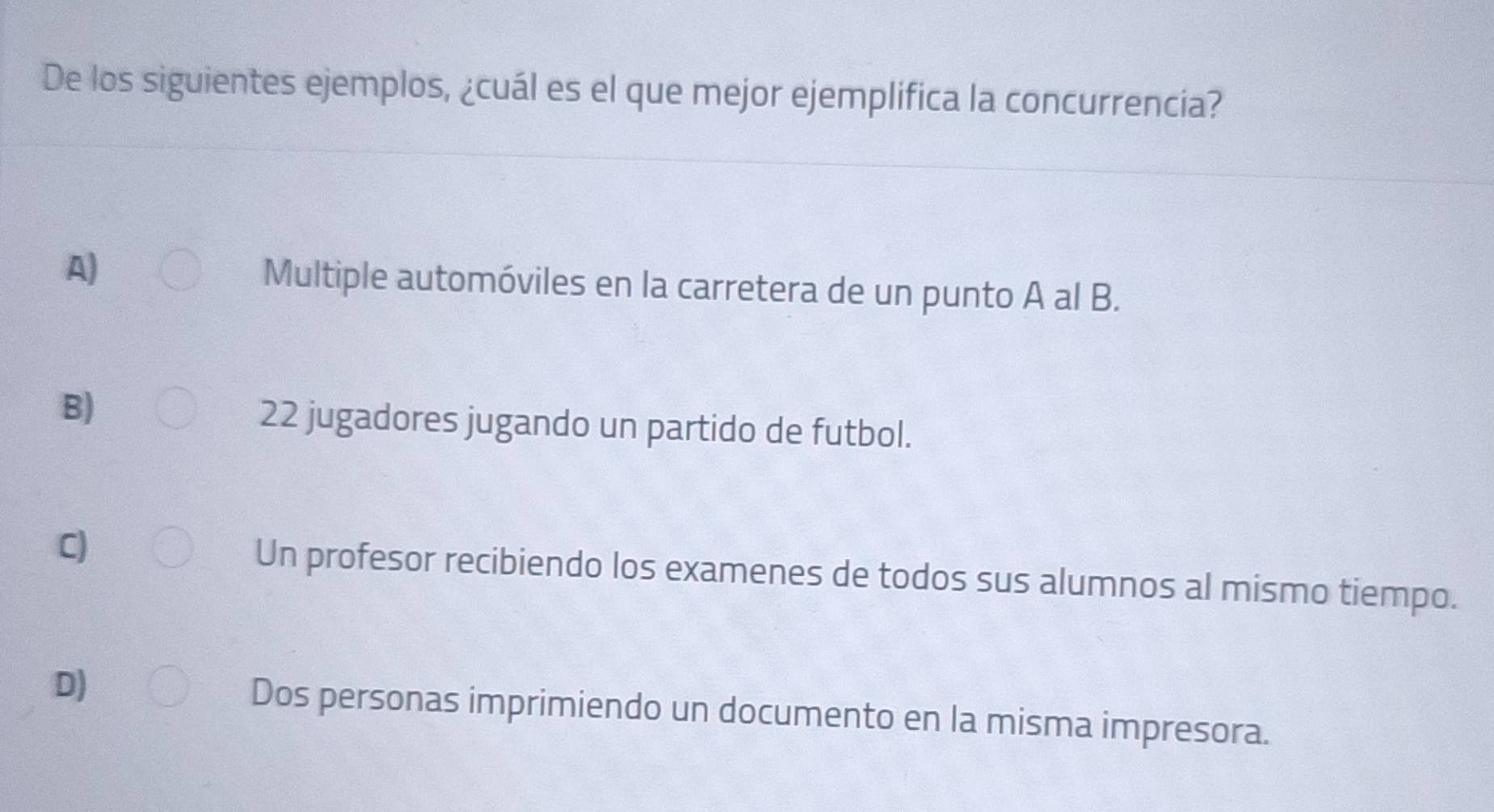 De los siguientes ejemplos, ¿cuál es el que mejor ejemplifica la concurrencia?
A) Multiple automóviles en la carretera de un punto A al B.
B)
22 jugadores jugando un partido de futbol.
C) Un profesor recibiendo los examenes de todos sus alumnos al mismo tiempo.
D) Dos personas imprimiendo un documento en la misma impresora.