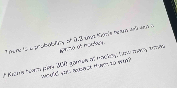 There is a probability of 0.2 that Kian's team will win a 
game of hockey. 
If Kian's team play 300 games of hockey, how many times 
would you expect them to win?