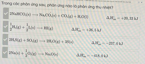 Điết được phần ứng sòa nhiệt, phần ứng thu nhiệt khi biết hiệu ứng nhiệt :
Trong các phản ứng sau, phản ứng nào là phản ứng thu nhiệt?
2NaHCO_3(s)to Na_2CO_3(s)+CO_2(g)+H_2O(l) △ _rH_(29=+28)°=+20,33kJ
 1/2 H_2(g)+ 1/2 I_2(s)to HI(g) △ _rH_(208)°=+26,5kJ
2H_2S(g)+SO_2(g)to 2H_2O(g)+3S(s) △ ,H_(205)°=-237, 0kJ
2Na(s)+ 1/2 O_2(g)to Na_2O(s) △ _rH_(208)°=-418,0kJ