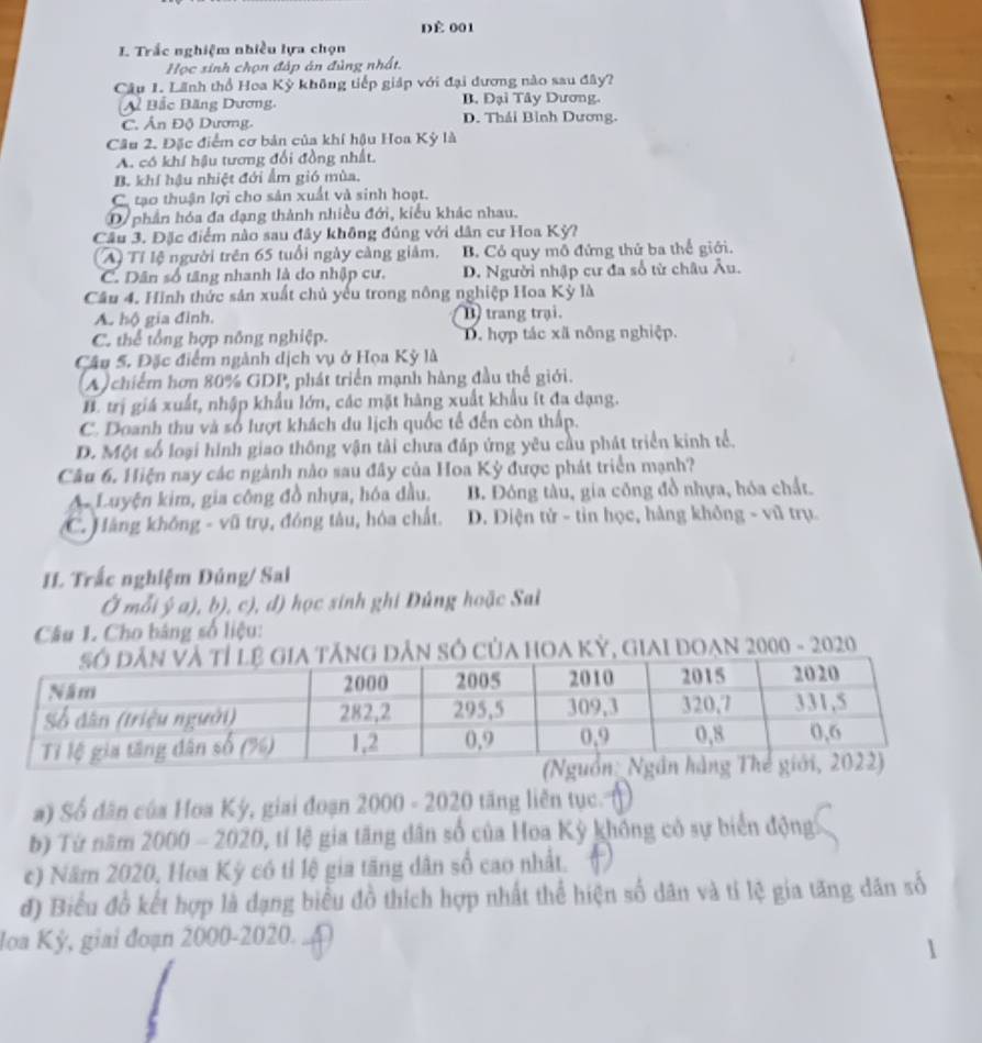 dè 001
I. Trắc nghiệm nhiều lựa chọn
Học sinh chọn đáp án đùng nhất.
Câu 1. Lãnh thổ Hoa Kỳ không tiếp giáp với đại dương nào sau đây?
A Bắc Băng Dương. B. Đại Tây Dương.
C. Ấn Độ Dương. D. Thái Bình Dương.
Câu 2. Đặc điểm cơ bản của khí hậu Hoa Kỳ là
A. có khí hậu tương đổi đồng nhất.
B. khí hậu nhiệt đới ẩm gió mùa.
C. tạo thuận lợi cho sản xuất và sinh hoạt.
D phần hóa đa dạng thành nhiều đới, kiểu khác nhau.
Cầu 3. Đặc điểm nào sau đây không đúng với dân cư Hoa Kỳ?
A) Tỉ lệ người trên 65 tuổi ngày càng giảm. B. Có quy mô đứng thứ ba thể giới.
C. Dân số tăng nhanh là do nhập cư. D. Người nhập cư đa số từ châu Âu.
Câu 4. Hình thức sản xuất chủ yếu trong nông nghiệp Hoa Kỳ là
A. hộ gia đình. D trang trại.
C. thể tổng hợp nông nghiệp. D. hợp tác xã nông nghiệp.
Câu 5. Đặc điểm ngành dịch vụ ở Họa Kỳ là
(A)chiếm hơn 80% GDP, phát triển mạnh hàng đầu thể giới.
H. trị giá xuất, nhập khẩu lớn, các mặt hàng xuất khẩu ít đa dạng.
C. Doanh thu và số lượt khách du lịch quốc tế đến còn thấp.
D. Một số loại hình giao thông vận tài chưa đáp ứng yêu cầu phát triển kinh tể.
Câu 6. Hiện nay các ngành nào sau đây của Hoa Kỳ được phát triển mạnh?
A Luyện kim, gia công đồ nhựa, hóa dầu. B. Đóng tàu, gia công đồ nhựa, hóa chất.
C. Hàng không - vũ trụ, đóng tâu, hóa chất. D. Điện tử - tỉn học, hàng không - vũ trụ.
I. Trắc nghiệm Đúng/ Sal
Ở mỗi ý a), b), c), đ) học sinh ghi Đủng hoặc Sai
Câu 1. Cho bàng số liệu:
ng dân số của hOA Kỷ, giai đoạn 2000 - 2020
a) Số dân của Hoa Kỳ, giai đoạn 2000-2020 tăng liên tục.
b) Tứ năm 2000-2020 0, tí lệ gia tăng dân số của Hoa Kỳ không có sự biển động
c) Năm 2020, Hoa Kỳ có tỉ lệ gia tăng dân số cao nhất.
đ) Biểu đồ kết hợp là dạng biểu đồ thích hợp nhất thể hiện số dân và tí lệ gia tăng dân số
Ioa Kỳ, giai đoạn 2000-2020.