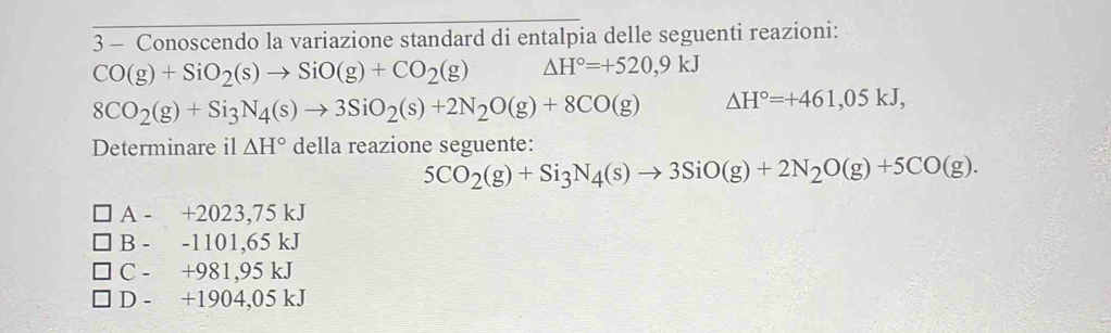 Conoscendo la variazione standard di entalpia delle seguenti reazioni:
CO(g)+SiO_2(s)to SiO(g)+CO_2(g) △ H°=+520,9kJ
8CO_2(g)+Si_3N_4(s)to 3SiO_2(s)+2N_2O(g)+8CO(g) △ H°=+461,05kJ, 
Determinare il △ H° della reazione seguente:
5CO_2(g)+Si_3N_4(s)to 3SiO(g)+2N_2O(g)+5CO(g).
A - +2023,75 kJ
B - -1101,65 kJ
C - +981,95 kJ
D - + 1904,05 kJ