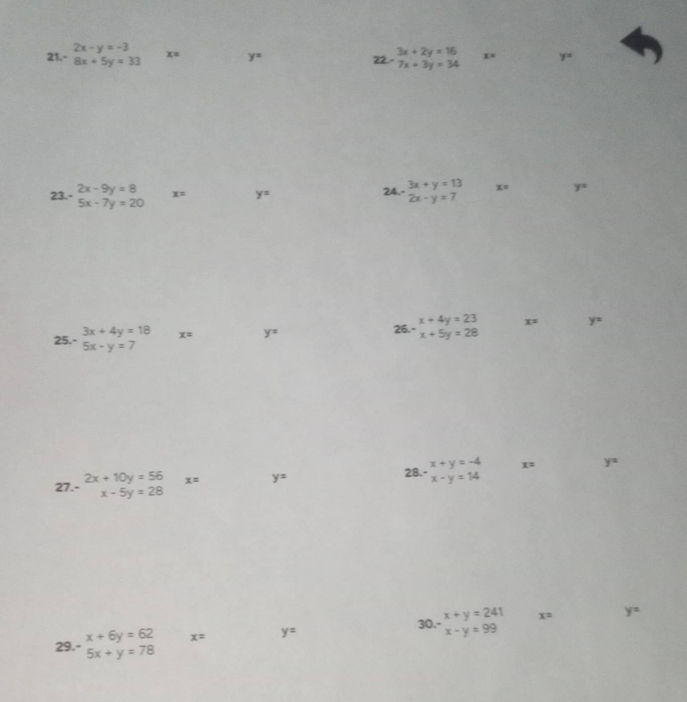 2x-y=-3
21. -8x+5y=33 x= 22.- beginarrayr 3x+2y=16 7x+3y=34endarray x= y=
y=
23.- beginarrayr 2x-9y=8 5x-7y=20endarray x= y= 24.- beginarrayr 3x+y=13 2x-y=7endarray x= y=
x+4y=23 x= y=
25.- beginarrayr 3x+4y=18 5x-y=7endarray x=
y=
26.- x+5y=28
x+y=-4 x=
y=
27.- beginarrayr 2x+10y=56 x-5y=28endarray x=
y=
28.- x-y=14
29 beginarrayr x+6y=62 5x+y=78endarray x= y= 30 beginarrayr x+y=241 x-y=99endarray
x=
y=