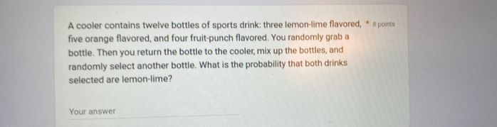 A cooler contains twelve bottles of sports drink: three lemon-lime flavored, * 8 points 
five orange flavored, and four fruit-punch flavored. You randomly grab a 
bottle. Then you return the bottle to the cooler, mix up the bottles, and 
randomly select another bottle. What is the probability that both drinks 
selected are lemon-lime? 
Your answer