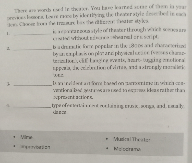 There are words used in theater. You have learned some of them in your
previous lessons. Learn more by identifying the theater style described in each
item. Choose from the treasure box the different theater styles.
1._
is a spontaneous style of theater through which scenes are
created without advance rehearsal or a script.
2._
is a dramatic form popular in the 1800s and characterized
by an emphasis on plot and physical action (versus charac-
terization), cliff-hanging events, heart- tugging emotional
appeals, the celebration of virtue, and a strongly moralistic
tone.
3. _is an incident art form based on pantomime in which con-
ventionalized gestures are used to express ideas rather than
represent actions.
4. _type of entertainment containing music, songs, and, usually,
dance.
Mime Musical Theater
Improvisation Melodrama