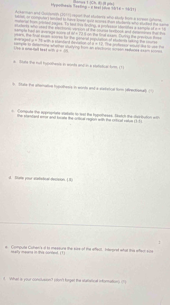 Bonus (Ch,8) (8 pts) 
Hypothesis Testing - z test (due 10/14-10/21) 
Ackerman and Goldsmith (2011) report that students who study from a screen (phone, 
tablet, or computer) tended to have lower quiz scores than students who studied the same 
material from printed pages. To test this finding, a professor identifies a sample of n=16
students who used the electronic version of the course textbook and determines that this 
sample had an average score of M=72.5 on the final exam. During the previous three
years, the final exam scores for the general population of students taking the course 
averaged mu =76 with a standard deviation c fa=12. The professor would like to use the 
sample to determine whether studying from an electronic screen reduces exam scores. 
Use a one-tail test with a=.05. 
a. State the null hypothesis in words and in a statistical form. (1) 
b. State the alternative hypothesis in words and a statistical form (directional). (1) 
c. Compute the appropriate statistic to test the hypotheses. Sketch the distribution with 
the standard error and locate the critical region with the critical value (3.5)
d. State your statistical decision. (.5) 
2 
e. Compute Cohen's d to measure the size of the effect. Interpret what this effect size 
really means in this context. (1) 
f. What is your conclusion? (don't forget the statistical information). (1)