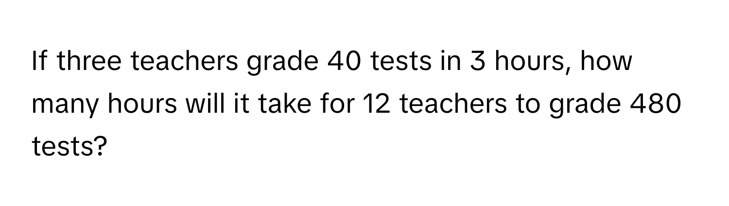 If three teachers grade 40 tests in 3 hours, how many hours will it take for 12 teachers to grade 480 tests?