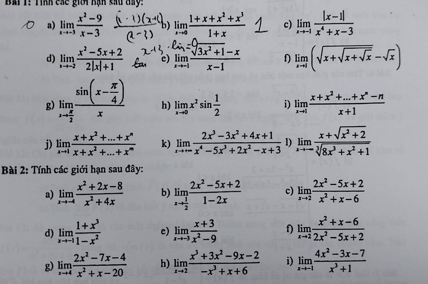 Tỉnh các giới hạn sau day:
a) limlimits _xto -3 (x^2-9)/x-3  limlimits _xto 0 (1+x+x^2+x^3)/1+x  c) limlimits _xto -1 (|x-1|)/x^4+x-3 
b)
d) limlimits _xto -2 (x^2-5x+2)/2|x|+1  e) limlimits _xto 1 (sqrt(3x^2+1)-x)/x-1  limlimits _xto 1(sqrt(x+sqrt x+sqrt x)-sqrt(x))
f)
g) limlimits _xto  π /2 frac sin (x- π /4 )x
h) limlimits _xto 0x^2sin  1/2  limlimits _xto 1 (x+x^2+...+x^n-n)/x+1 
i)
j) limlimits _xto 1 (x+x^2+...+x^n)/x+x^2+...+x^m  k) limlimits _xto +∈fty  (2x^3-3x^2+4x+1)/x^4-5x^3+2x^2-x+3  l) limlimits _xto -∈fty  (x+sqrt(x^2+2))/sqrt[3](8x^3+x^2+1) 
Bài 2: Tính các giới hạn sau đây:
a) limlimits _xto -4 (x^2+2x-8)/x^2+4x  limlimits _xto  1/2  (2x^2-5x+2)/1-2x 
b)
c) limlimits _xto 2 (2x^2-5x+2)/x^2+x-6 
d) limlimits _xto -1 (1+x^3)/1-x^2  limlimits _xto -3 (x+3)/x^2-9 
e)
f) limlimits _xto 2 (x^2+x-6)/2x^2-5x+2 
g) limlimits _xto 4 (2x^2-7x-4)/x^2+x-20  h) limlimits _xto 2 (x^3+3x^2-9x-2)/-x^3+x+6  i) limlimits _xto -1 (4x^2-3x-7)/x^3+1 