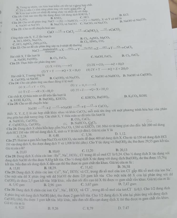 B. Trong tự nhiên, các kim loại kiểm chi tồn tại ở dạng hợp chất
C. Từ Li đến Cs khá năng phản ứng với nước giám dẫn.
D. Kim loại kiểm có nhiệt độ nóng chảy và nhiệt độ sối thấp.
D. KCl.
Câu 10 : Chất nào sau dây tác dụng được với dụng dịch KHCOs ? C. HCl.
A. K_2SO_4
D. NaOH và
là  Câu 20: Cho sơ đồ phân ứng: Na NaClto (X)to NaHCO_3to (Y)to NaNO_3.X.yd B. KNO_3. Y có thể là Na_2CO_3.
c A. NaOH và NaClO B. Na_2CO_3 và NaClO. C. Na NaClO_3vaNa_2CO_3.
Câu 21: Cho sơ đồ chuyển hoá sau: CaOxrightarrow +XCaCl_2xrightarrow +YCa(NO_3)_2xrightarrow +ZCaCO_3.
Công thức của X, Y, Z lần lượt là
A. HCl,HNO_3,Na_2CO_3. B. Cl_2,AgNO_3,MgCO_3.
D.
C. HCl,AgNO_3,(NH_4)_2CO_3. Cl_2,HNO_3,CO_2.
Câu 22: Cho sơ đồ các phản ứng xây ra ở nhiệt độ thường xrightarrow dienphandumptichcomangt_2Yxrightarrow +O_2+H_2OZxrightarrow +HClto Yxrightarrow +H_2
NaCl
Hai chất X, T lần lượt là D. Cl_2,FeCl_3.
A. NaOH Fe(OH)_3. B. Cl_2,FeCl_2. C. NaOH,FeCl_3.
Câu 23: Thực hiện các phản ứng sau:
(1) X+CO_2to Y (2) 2X+CO_2to Z+H_2O
(3) Y+Tto Q+X+H_2O (4) 2Y+Tto Q+Z+2H_2O
Hai chất X, T tương ứng là
A. Ca(OH)_2 ,  và NaOH. B. Ca(OH)_2 và Na_2CO_3. C. NaOH và NaHCO₃. D. NaOH và Ca(OH)_2.
Câu 24: Cho các phản ứng sau theo đúng tỉ lệ mol:
(a) Xxrightarrow .Y+CO_2 (b) Y+H_2Oto Z
(c) T+Zto R+X+H_2O (d) 2T+Zto Q+X+2H_2O
Các chất R, Q thỏa mãn sơ đồ trên lần lượt là
A. KOH,K_2CO_3. B. Ba(OH)_2,KHCO_3, C. KHCO_3,Ba(OH)_2. D. K_2CO_3,KOH.
Câu 25: Cho sơ đồ chuyển hóa:
sqrt(a0) DH xrightarrow +XZto NaOHxrightarrow +XEto CaCO_3.
Biết: X, Y, Z, E là các hợp chất khác nhau và khác CaCO_3;; mỗi mũi tên ứng với một phương trình hóa học của phản
ứng giữa hai chất tương ứng. Các chất X, Y thỏa mãn sơ đồ trên lần lượt là
A. NaHCO_3,Ca(OH)_2.
B. CO_2,CaCl_2.
C. Ca(HCO_3)_2,Ca(OH)_2.
D. NaHCO_3,CaCl_2.
Câu 26: Dung dịch X chứa hỗn hợp gồm Na_2CO_31,5M và KHCO_31M Nhỏ từ từ từng giọt cho đến hết 200 ml dung
dịch HCl 1M vào 100 ml dung dịch X, sinh ra V lít khí (ở dktc). Giá trị của V là
A. 2,24. B. 4,48. C. 3,36. D. 1,12.
Câu 27: Hoà tan a gam hỗn hợp Na_2CO_3 và KHCO_3 vào nước đề được 400 ml dung dịch X. Cho từ từ 150 ml dung địch HCl
IM vào dung dịch X, thu được dung dịch Y và 1,008 lít khi (đktc). Cho Y tác dụng với Ba(OH) 2 dư, thu được 29,55 gam kết tủa.
Giá trị của a là?
A. 21,03 B. 10.60 C. 13,20 D. 20,13
Câu 28: Dung dịch X chứa các ion : Ba^(2+),Na^+ , 1 ICO T Cl trong đó số mol CF là 0,24. Cho ½ dung dịch X tác dụng với
dung dịch NaOH dư thu được 9,85g kết tủa. Cho ½ dung dịch X tác dụng với dung địch B a(OH) đư thu được 15,76g
kết tủa. Nếu đun sôi dung dịch X đễn cạn thì thu được m gam chất rắn khan. Giá trị của m là :
A. 15,81 B. 18,29. C. 31,62 D. 36,58
Câu 29: Dung dịch X chứa các ion: Ca^(2+),Na^+,HCO_3^(-v và CI ", trong đó số mol của ion Cl" gấp đôi số mol của ion Na'.
Cho một nửa dd X phản ứng với dd NaOH dư được 2,0 gam kết tủa Cho một nửa dd X còn lại phản ứng với di
Ca(OH) 02 dư được 2,5 gam kết tủa Mặt khác, nếu đun sôi đến cạn dd X thì được m gam chất rấn khan. Giá trị của m là:
A. 5,92 gam B. 2,96 gam C. 3.67 gam D. 7,47 gam
Câu 30: Dung dịch X chứa các ion: Ca^2+),Na^+,HCO_3^(- và CI^-) , trong đồ số mol của ion CI¯ là 0,1. Cho 1/2 dung địch
X phản ứng với đung dịch NaOH (dư), thu được 2 gam kết tủa. Cho 1/2 dung dịch X còn lại phân ứng với dung dịch
Ca(OH)_2 (dư), thu được 3 gam kết tủa. Mặt khác, nếu đun sôi đến cạn dung dịch X thì thu được m gam chất răn khan.
Giả trị của m là
A. 9,21 B. 9,26 C. 8,79 D. 7.47