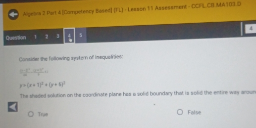 Algebra 2 Part 4 [Competency Based] (FL) - Lesson 11 Assessment - CCFL.CB.MA103.D
4
Question 1 2 3 5
Consider the following system of inequalities:
frac (x-2)^264-frac (y+3)^29≤ 1
y>(x+1)^2+(y+6)^2
The shaded solution on the coordinate plane has a solid boundary that is solid the entire way aroun
True False