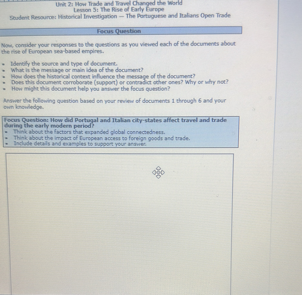 How Trade and Travel Changed the World 
Lesson 5: The Rise of Early Europe 
Student Resource: Historical Investigation — The Portuguese and Italians Open Trade 
Focus Question 
Now, consider your responses to the questions as you viewed each of the documents about 
the rise of European sea-based empires. 
Identify the source and type of document. 
What is the message or main idea of the document? 
How does the historical context influence the message of the document? 
Does this document corroborate (support) or contradict other ones? Why or why not? 
How might this document help you answer the focus question? 
Answer the following question based on your review of documents 1 through 6 and your 
own knowledge. 
Focus Question: How did Portugal and Italian city-states affect travel and trade 
during the early modern period? 
Think about the factors that expanded global connectedness. 
Think about the impact of European access to foreign goods and trade. 
Include details and examples to support your answer.