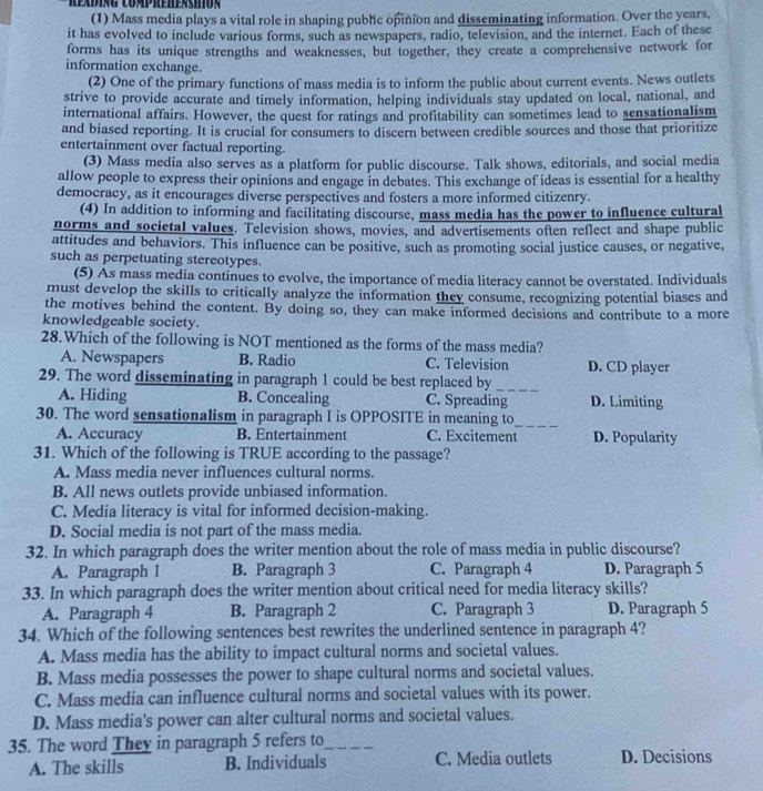 reading Comprehension
(1) Mass media plays a vital role in shaping public opinion and disseminating information. Over the years,
it has evolved to include various forms, such as newspapers, radio, television, and the internet. Each of these
forms has its unique strengths and weaknesses, but together, they create a comprehensive network for
information exchange.
(2) One of the primary functions of mass media is to inform the public about current events. News outlets
strive to provide accurate and timely information, helping individuals stay updated on local, national, and
international affairs. However, the quest for ratings and profitability can sometimes lead to sensationalism
and biased reporting. It is crucial for consumers to discern between credible sources and those that prioritize
entertainment over factual reporting.
(3) Mass media also serves as a platform for public discourse. Talk shows, editorials, and social media
allow people to express their opinions and engage in debates. This exchange of ideas is essential for a healthy
democracy, as it encourages diverse perspectives and fosters a more informed citizenry.
(4) In addition to informing and facilitating discourse, mass media has the power to influence cultural
norms and societal values. Television shows, movies, and advertisements often reflect and shape public
attitudes and behaviors. This influence can be positive, such as promoting social justice causes, or negative,
such as perpetuating stereotypes.
(5) As mass media continues to evolve, the importance of media literacy cannot be overstated. Individuals
must develop the skills to critically analyze the information they consume, recognizing potential biases and
the motives behind the content. By doing so, they can make informed decisions and contribute to a more
knowledgeable society.
28.Which of the following is NOT mentioned as the forms of the mass media?
A. Newspapers B. Radio C. Television D. CD player
29. The word disseminating in paragraph 1 could be best replaced by
A. Hiding B. Concealing C. Spreading_ D. Limiting
30. The word sensationalism in paragraph I is OPPOSITE in meaning to_
A. Accuracy B. Entertainment C. Excitement D. Popularity
31. Which of the following is TRUE according to the passage?
A. Mass media never influences cultural norms.
B. All news outlets provide unbiased information.
C. Media literacy is vital for informed decision-making.
D. Social media is not part of the mass media.
32. In which paragraph does the writer mention about the role of mass media in public discourse?
A. Paragraph 1 B. Paragraph 3 C. Paragraph 4 D. Paragraph 5
33. In which paragraph does the writer mention about critical need for media literacy skills?
A. Paragraph 4 B. Paragraph 2 C. Paragraph 3 D. Paragraph 5
34. Which of the following sentences best rewrites the underlined sentence in paragraph 4?
A. Mass media has the ability to impact cultural norms and societal values.
B. Mass media possesses the power to shape cultural norms and societal values.
C. Mass media can influence cultural norms and societal values with its power.
D. Mass media's power can alter cultural norms and societal values.
35. The word They in paragraph 5 refers to_
A. The skills B. Individuals C. Media outlets D. Decisions
