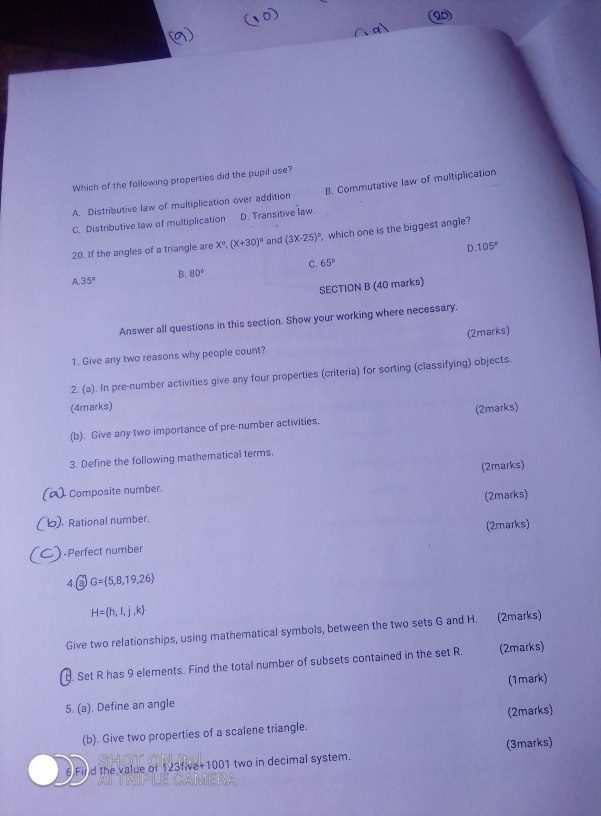a
Which of the following properties did the pupil use?
A. Distributive law of multiplication over addition B. Commutative law of multiplication
C. Distributive law of multiplication D. Transitive law.
20. If the angles of a triangle are X°, (X+30)^circ  and (3x-25)^circ  , which one is the biggest angle?
D 105°
C. 65°
35°
B. 80°
SECTION B (40 marks)
Answer all questions in this section. Show your working where necessary.
1. Give any two reasons why people count? (2marks)
2. (a). In pre-number activities give any four properties (criteria) for sorting (classifying) objects.
(4marks)
(b). Give any two importance of pre-number activities. (2marks)
3. Define the following mathematical terms.
(2marks)
Composite number,
) Rational number. (2marks)
) -Perfect number (2marks)
4. aG=(5,8,19,26
H= h,i,j,k
Give two relationships, using mathematical symbols, between the two sets G and H. (2marks)
B. Set R has 9 elements. Find the total number of subsets contained in the set R. (2marks)
5. (a). Define an angle (1mark)
(b). Give two properties of a scalene triangle. (2marks)
6 Fird the value of 123five+1001 two in decimal system. (3marks)