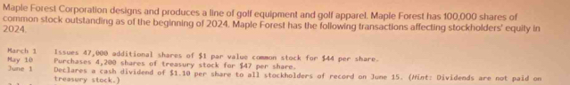 Maple Forest Corporation designs and produces a line of golf equipment and golf apparel. Maple Forest has 100,000 shares of 
common stock outstanding as of the beginning of 2024. Maple Forest has the following transactions affecting stockholders' equity in 
2024. 
May 10 March 1 Issues 47,000 additional shares of $1 par value common stock for $44 per share. 
Purchases 4,200 shares of treasury stock for $47 per share. 
June 1 Declares a cash dividend of $1.10 per share to all stockholders of record on June 15. (Hint: Dividends are not paid on 
treasury stock.)