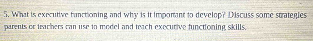 What is executive functioning and why is it important to develop? Discuss some strategies 
parents or teachers can use to model and teach executive functioning skills.