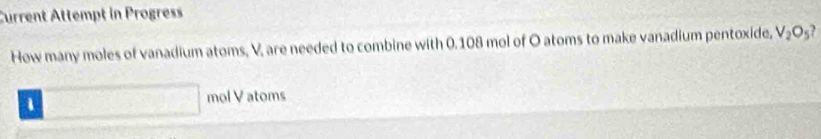 Current Attempt in Progress 
How many moles of vanadium atoms, V, are needed to combine with 0.108 mol of O atoms to make vanadium pentoxide, V_2O_5 , 
、 □ mol V atoms