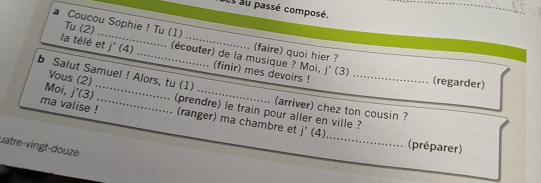 es au passé composé. 
_ 
a Coucou Sophie ! Tu (1) 
_ 
Tu (2) 
la télé et j'(4) _ 
faire) quoi hier ? 
_(écouter) de la musique ? Moi, j' (3)
_ 
b Salut Samuel ! Alors, tu (1) (finir) mes devoirs ! 
Vous (2) 
(regarder) 
Moi, j'(3)
ma valise !_ 
(arriver) chez ton cousin ? 
(prendre) le train pour aller en ville ? 
_ 
(ranger) ma chambre et j'(4)
uatre-vingt-douze 
(préparer)