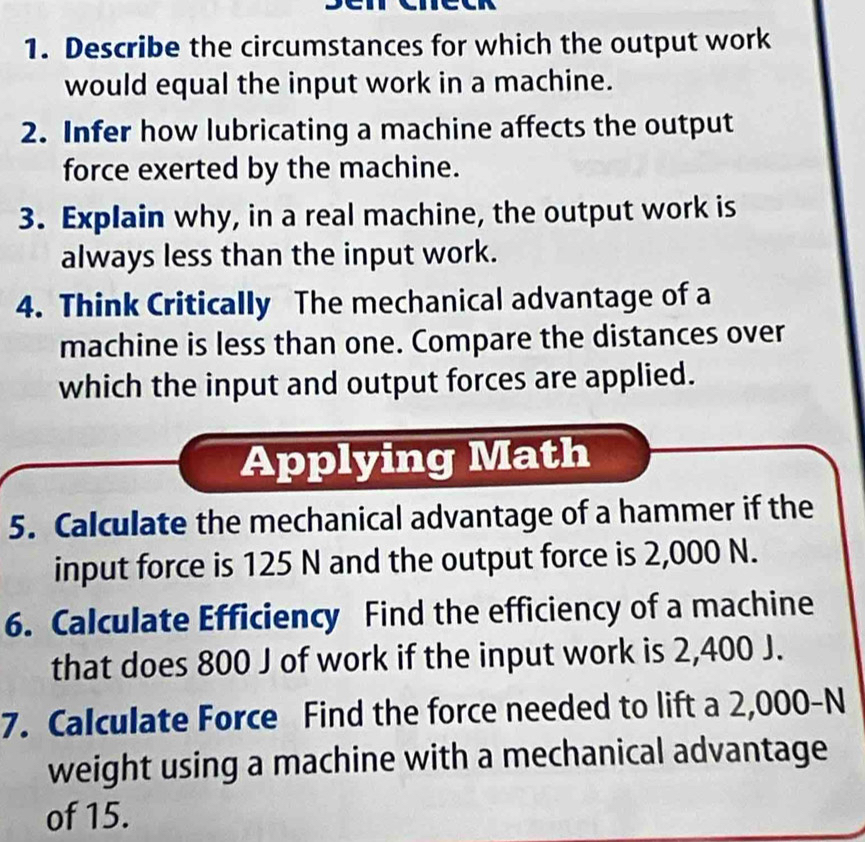 Describe the circumstances for which the output work 
would equal the input work in a machine. 
2. Infer how lubricating a machine affects the output 
force exerted by the machine. 
3. Explain why, in a real machine, the output work is 
always less than the input work. 
4. Think Critically The mechanical advantage of a 
machine is less than one. Compare the distances over 
which the input and output forces are applied. 
Applying Math 
5. Calculate the mechanical advantage of a hammer if the 
input force is 125 N and the output force is 2,000 N. 
6. Calculate Efficiency Find the efficiency of a machine 
that does 800 J of work if the input work is 2,400 J. 
7. Calculate Force Find the force needed to lift a 2,000-N
weight using a machine with a mechanical advantage 
of 15.