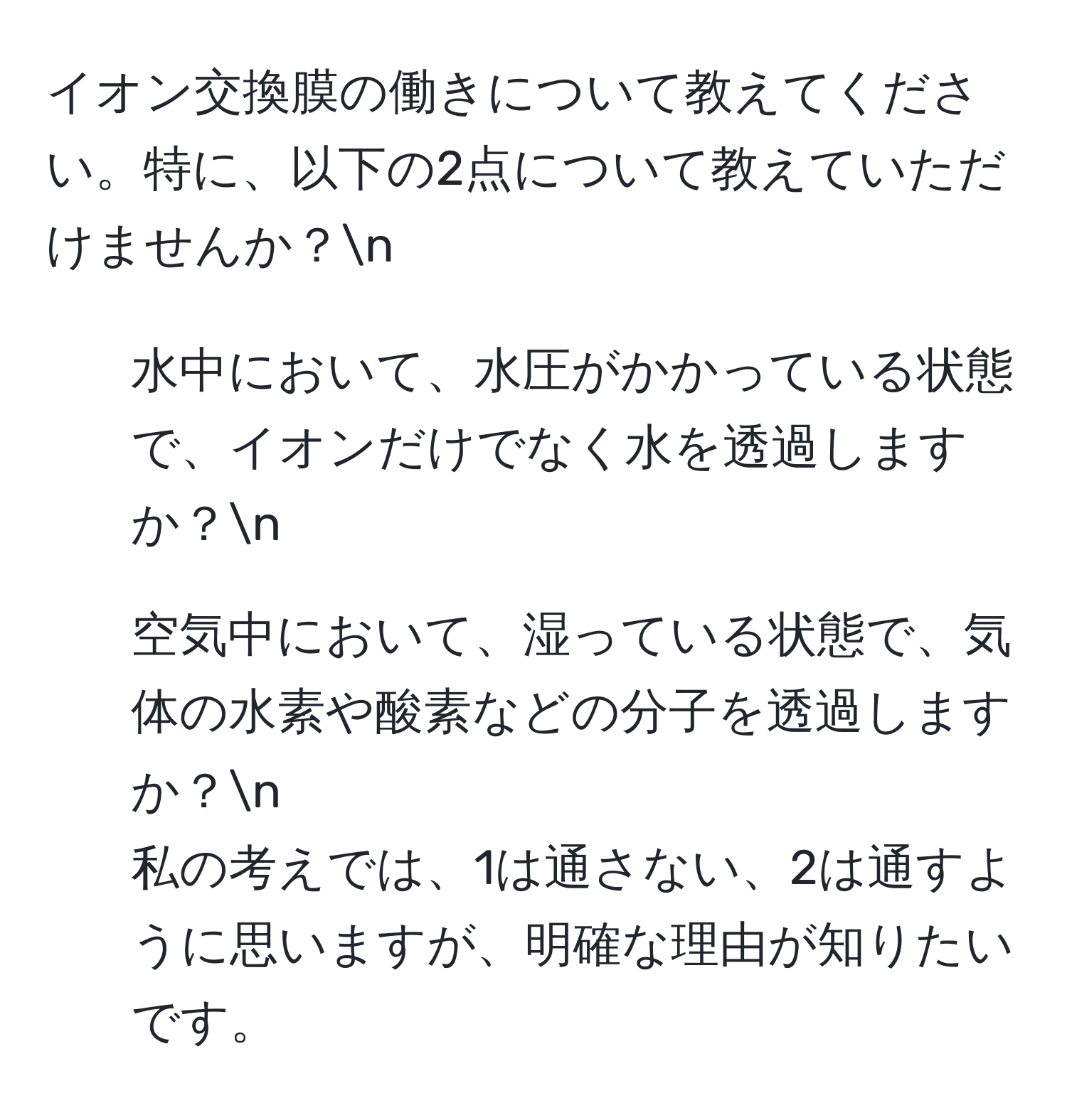 イオン交換膜の働きについて教えてください。特に、以下の2点について教えていただけませんか？n
1. 水中において、水圧がかかっている状態で、イオンだけでなく水を透過しますか？n
2. 空気中において、湿っている状態で、気体の水素や酸素などの分子を透過しますか？n
私の考えでは、1は通さない、2は通すように思いますが、明確な理由が知りたいです。