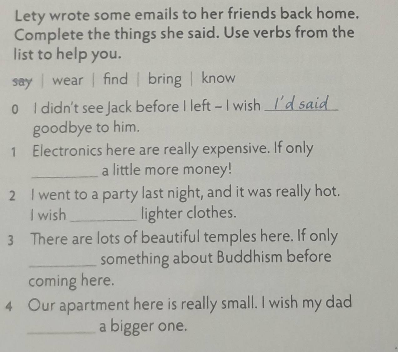 Lety wrote some emails to her friends back home. 
Complete the things she said. Use verbs from the 
list to help you. 
say | wear | find | bring | know 
0 I didn't see Jack before I left - I wish _I'dsaid 
goodbye to him. 
1 Electronics here are really expensive. If only 
_a little more money! 
2 I went to a party last night, and it was really hot. 
I wish_ lighter clothes. 
3 There are lots of beautiful temples here. If only 
_something about Buddhism before 
coming here. 
4 Our apartment here is really small. I wish my dad 
_a bigger one.