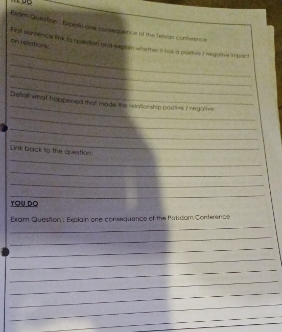 Exam Question . Explain one consequence of the Tehran conference 
on relations: 
_ 
First sentence link to question and explain whether it has a positive / negative impact 
_ 
_ 
_ 
_ 
Detail what happened that made the relationship positive / negative: 
_ 
_ 
_ 
_ 
Link back to the question: 
_ 
_ 
_ 
YOU DO 
_ 
Exam Question : Explain one consequence of the Potsdam Conference 
_ 
_ 
_ 
_ 
_ 
_ 
_ 
_