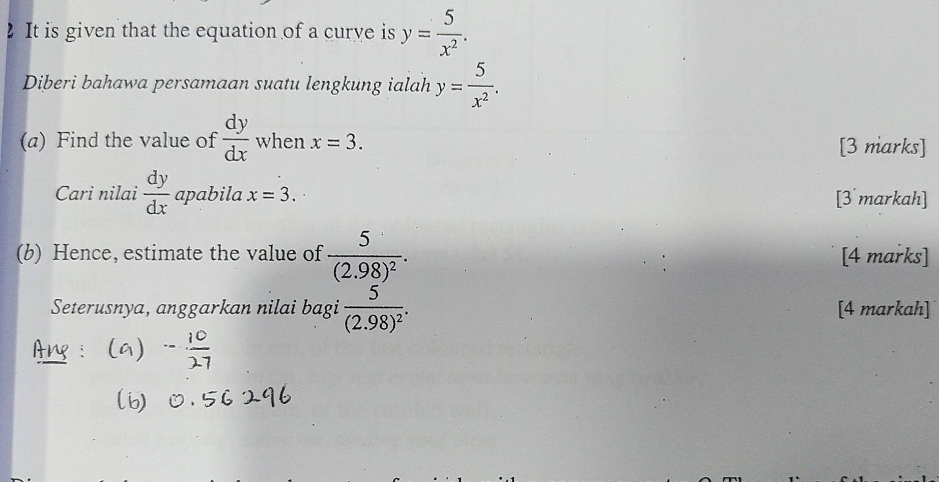 It is given that the equation of a curye is y= 5/x^2 . 
Diberi bahawa persamaan suatu lengkung ialah y= 5/x^2 . 
(a) Find the value of  dy/dx  when x=3. 
[3 marks] 
Cari nilai  dy/dx  apabila x=3. [3 markah] 
(b) Hence, estimate the value of frac 5(2.98)^2. [4 marks] 
Seterusnya, anggarkan nilai bagi frac 5(2.98)^2. [4 markah]