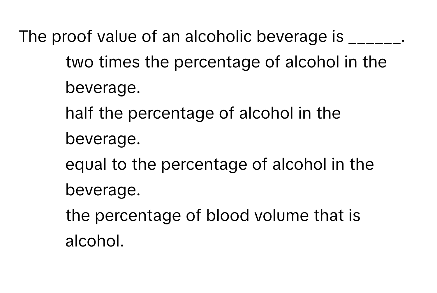 The proof value of an alcoholic beverage is ______.

1) two times the percentage of alcohol in the beverage. 
2) half the percentage of alcohol in the beverage. 
3) equal to the percentage of alcohol in the beverage. 
4) the percentage of blood volume that is alcohol.