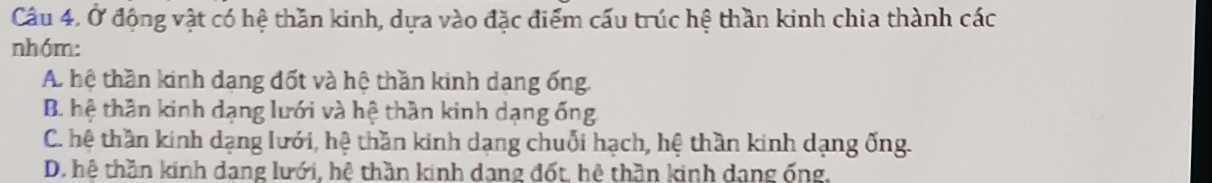 Ở động vật có hệ thần kinh, dựa vào đặc điểm cấu trúc hệ thần kinh chia thành các
nhóm:
A. hệ thần kinh dang đốt và hệ thần kinh dang ống.
B. hệ thần kinh dạng lưới và hệ thần kinh dạng ống
C. hệ thần kính dạng lưới, hệ thần kinh dạng chuỗi hạch, hệ thần kinh dạng ống.
D. hệ thần kinh dang lưới, hệ thần kinh dang đốt, hệ thần kinh dang ống,