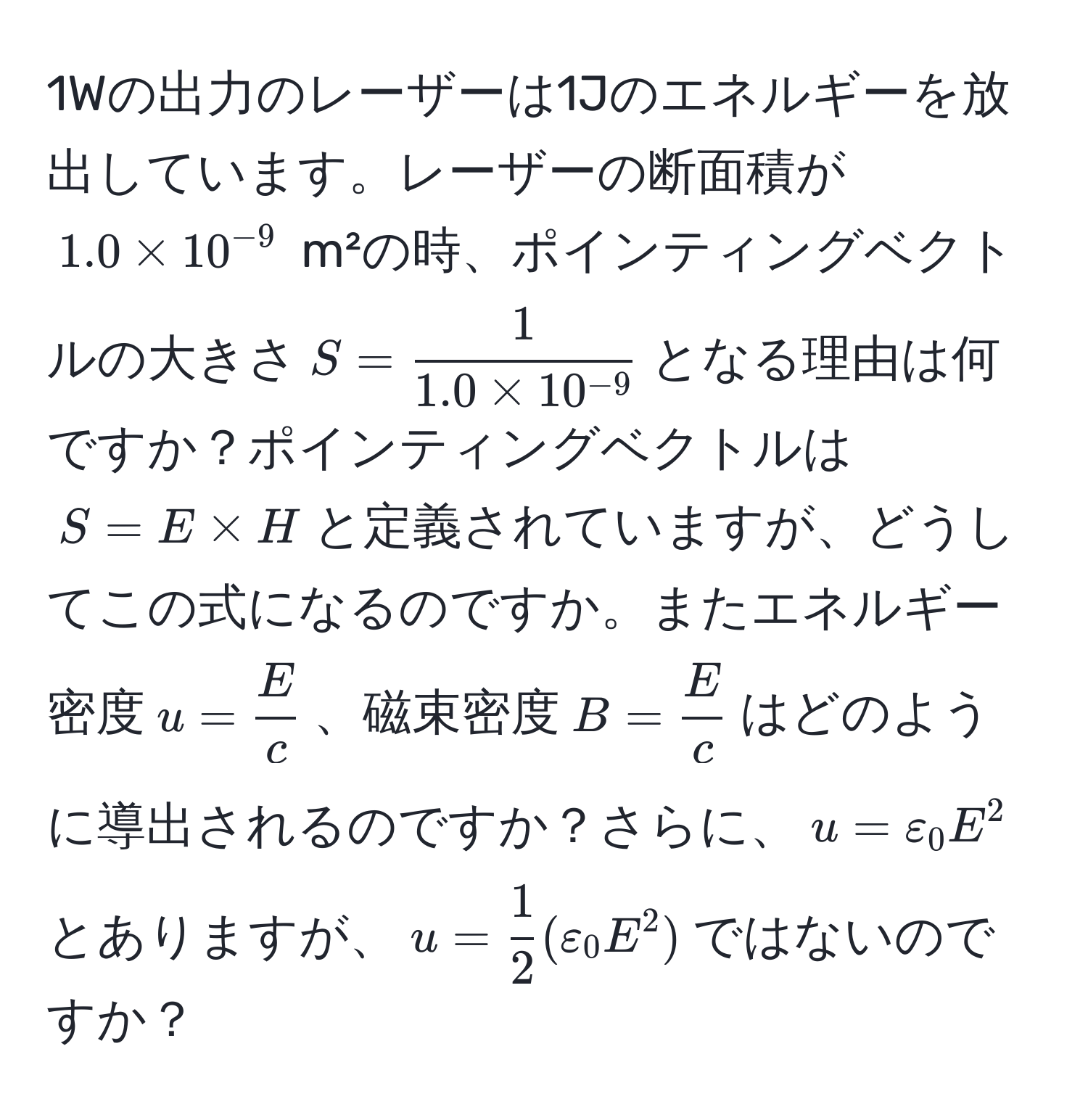 1Wの出力のレーザーは1Jのエネルギーを放出しています。レーザーの断面積が$1.0 * 10^(-9)$ m²の時、ポインティングベクトルの大きさ$S=  1/1.0 * 10^(-9) $となる理由は何ですか？ポインティングベクトルは$S = E * H$と定義されていますが、どうしてこの式になるのですか。またエネルギー密度$u= E/c $、磁束密度$B= E/c $はどのように導出されるのですか？さらに、$u=varepsilon_0 E^(2$とありますが、$u=frac1)2(varepsilon_0 E^2)$ではないのですか？