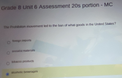 Grade 8 Unit 6 Assessment 20s portion - MC
The Prohibition movement led to the ban of what goods in the United States?
Roreign imports
socialist materials
lobacco products
alcoholic beverages