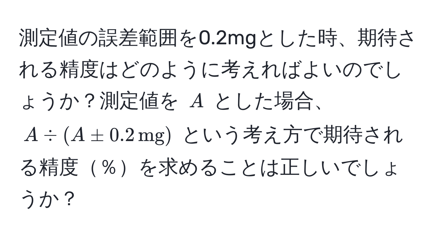 測定値の誤差範囲を0.2mgとした時、期待される精度はどのように考えればよいのでしょうか？測定値を $A$ とした場合、$A / (A ± 0.2 , mg)$ という考え方で期待される精度％を求めることは正しいでしょうか？