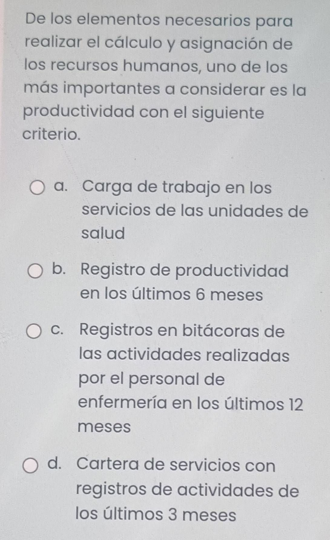 De los elementos necesarios para
realizar el cálculo y asignación de
los recursos humanos, uno de los
más importantes a considerar es la
productividad con el siguiente
criterio.
a. Carga de trabajo en los
servicios de las unidades de
salud
b. Registro de productividad
en los últimos 6 meses
c. Registros en bitácoras de
las actividades realizadas
por el personal de
enfermería en los últimos 12
meses
d. Cartera de servicios con
registros de actividades de
los últimos 3 meses