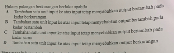 Hukum pulangan berkurangan berlaku apabila
A Tambahan satu unit input ke atas input tetap menyebabkan output bertambah pada
kadar berkurangan
B Tambahan satu unit input ke atas input tetap menyebabkan output bertambah pada
kadar bertambah
CTambahan satu unit input ke atas input tetap menyebabkan output bertambah pada
kadar sama
D Tambahan satu unit input ke atas input tetap menyebabkan output berkurangan