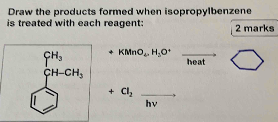 Draw the products formed when isopropylbenzene 
is treated with each reagent: 
2 marks
beginarrayr CH_3 CH-CH_3endarray +KMnO_4,H_3O^+
heat bigcirc 
+Cl_2xrightarrow hnu