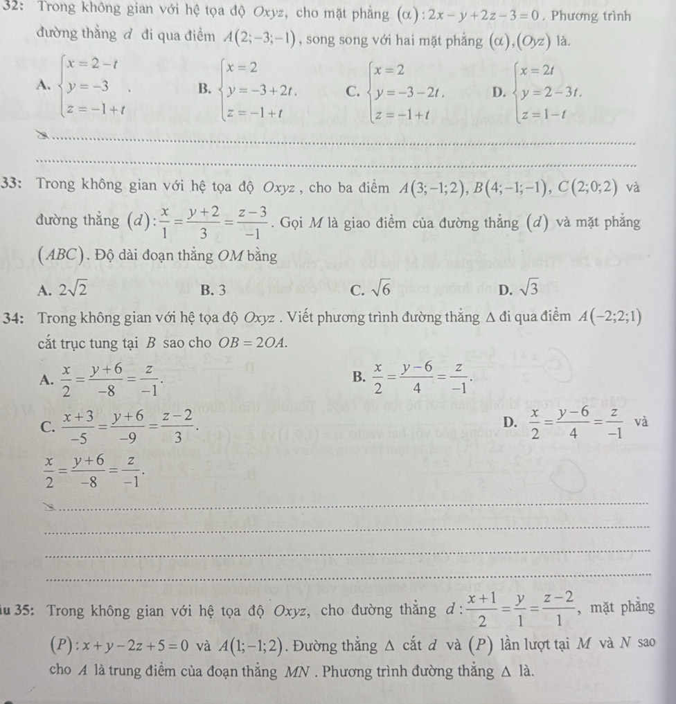 32: Trong không gian với hệ tọa độ Oxyz, cho mặt phẳng (α) 2x-y+2z-3=0. Phương trình
đường thẳng đ đi qua điểm A(2;-3;-1) , song song với hai mặt phẳng (alpha ),(Oyz) là.
A. beginarrayl x=2-t y=-3. z=-1+tendarray. B. beginarrayl x=2 y=-3+2t. z=-1+tendarray. C. beginarrayl x=2 y=-3-2t, z=-1+tendarray. D. beginarrayl x=2t y=2-3t. z=1-tendarray.
_
_
_
_
_
33: Trong không gian với hệ tọa độ Oxyz, cho ba điểm A(3;-1;2),B(4;-1;-1),C(2;0;2) và
đường thẳng (d):  x/1 = (y+2)/3 = (z-3)/-1 . Gọi M là giao điểm của đường thẳng (d) và mặt phẳng
(ABC). Độ dài đoạn thắng OM bằng
A. 2sqrt(2) B. 3 C. sqrt(6) D. sqrt(3)
34: Trong không gian với hệ tọa độ Oxyz . Viết phương trình đường thẳng Δ đi qua điểm A(-2;2;1)
cắt trục tung tại B sao cho OB=2OA.
A.  x/2 = (y+6)/-8 = z/-1 .  x/2 = (y-6)/4 = z/-1 .
B.
D.
C.  (x+3)/-5 = (y+6)/-9 = (z-2)/3 .  x/2 = (y-6)/4 = z/-1  và
 x/2 = (y+6)/-8 = z/-1 .
_
_
_
_
au 35: Trong không gian với hệ tọa độ Oxyz, cho đường thắng đ d: (x+1)/2 = y/1 = (z-2)/1  , mặt phẳng
(P): x+y-2z+5=0 và A(1;-1;2). Đường thẳng △ cata à và (P) lần lượt tại M và N sao
cho A là trung điểm của đoạn thẳng MN . Phương trình đường thắng △ Ilambda .