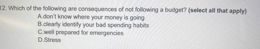 Which of the following are consequences of not following a budget? (select all that apply)
A.don't know where your money is going
B.clearly identify your bad spending habits
C.well prepared for emergencies
D.Stress