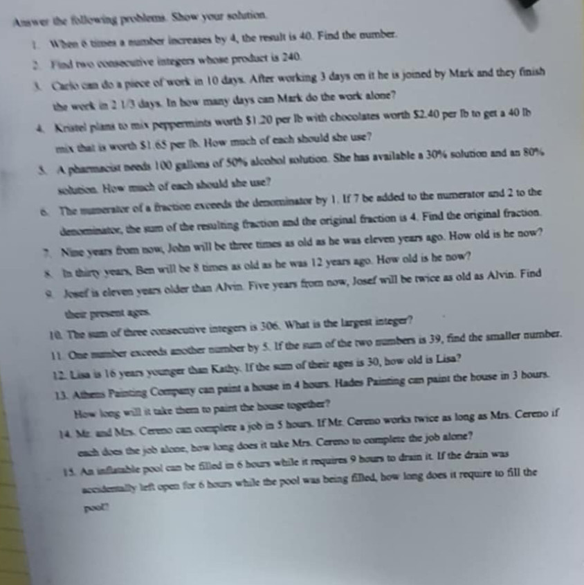 Answer the following problems. Show your solution.
When 6 times a number increases by 4, the result is 40. Find the number.
2. Find two consecutive integers whose product is 240.
3. Carlo can do a piece of work in 10 days. After working 3 days on it he is joined by Mark and they finish
the work in 2 1/3 days. In how many days can Mark do the work alone?
4. Kristel plans to mix peppermints worth $1.20 per Ib with chocolates worth $2.40 per Ib to get a 40 lb
mix that is worth $1.65 per lb. How much of each should she use?
5. A pharmacist needs 100 gallons of 50% alcohol solution. She has available a 30% solution and an 80%
solution. How much of each should she use?
6. The mumerator of a fraction exceeds the denominator by 1. If 7 be added to the numerator and 2 to the
denominator, the sum of the resulting fraction and the original fraction is 4. Find the original fraction.
7. Nime years from now, John will be three times as old as he was eleven years ago. How old is he now?
8. In thirty years, Ben will be 8 times as old as he was 12 years ago. How old is he now?
9. Josef is eleven years older than Alvin. Five years from now, Josef will be twice as old as Alvin. Find
their present ages.
10. The sum of three consecutive integers is 306. What is the largest integer?
11. One number exceeds another number by 5. If the sum of the two numbers is 39, find the smaller number.
12. Lisa is 16 years younger than Kathy. If the sum of their ages is 30, how old is Lisa?
1.3. Athens Painting Company can paint a house in 4 hours. Hades Painting can paint the house in 3 bours.
How long will it take them to paint the house together?
14. Mr. and Mrs. Cereno can complete a job in 5 hours. If Mr. Cereno works twice as long as Mrs. Cereno if
each does the job alone, how long does it take Mrs. Cereno to complete the job alone?
15. An inflatable pool can be filled in 6 hours while it requires 9 hours to drain it. If the drain was
accidentally left open for 6 hours while the pool was being filled, how long does it require to fill the
pool!