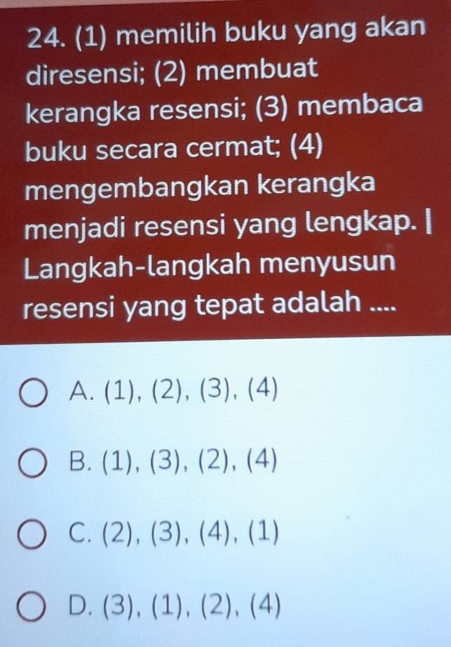 (1) memilih buku yang akan
diresensi; (2) membuat
kerangka resensi; (3) membaca
buku secara cermat; (4)
mengembangkan kerangka
menjadi resensi yang lengkap. |
Langkah-langkah menyusun
resensi yang tepat adalah ....
A. (1),(2),(3),(4)
B. (1),(3), (2),(4)
C. (2),(3),(4),(1)
D. (3),(1),(2),(4)