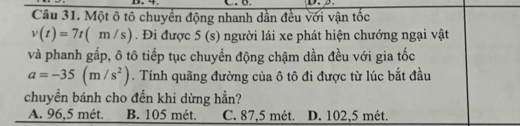 β.
Câu 31. Một ô tô chuyển động nhanh dần đều với vận tốc
v(t)=7t(m/s). Đi được 5 (s) người lái xe phát hiện chướng ngại vật
và phanh gấp, ô tô tiếp tục chuyển động chậm dần đều với gia tốc
a=-35(m/s^2). Tính quãng đường của ô tô đi được từ lúc bắt đầu
chuyền bánh cho đến khi dừng hẳn?
A. 96,5 mét. B. 105 mét. C. 87,5 mét. D. 102,5 mét.