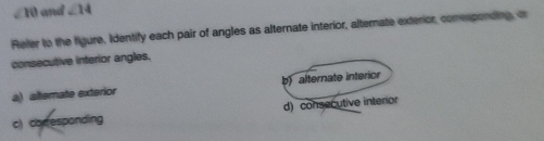 ∠ 10 and ∠ 14
Refer to the figure, Identify each pair of angles as alternate interior, alternate exterior, comesponding, or
consecutive interior angles.
a) altemate exterior b) alternate interior
c) cor esponding d) consecutive interior