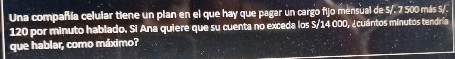 Una compañía celular tiene un plan en el que hay que pagar un cargo fijo mensual de S/. 7 500 más S/.
120 por minuto hablado. Si Ana quiere que su cuenta no exceda los S/14 000, ¿cuántos mínutos tendría 
que hablar, como máximo?