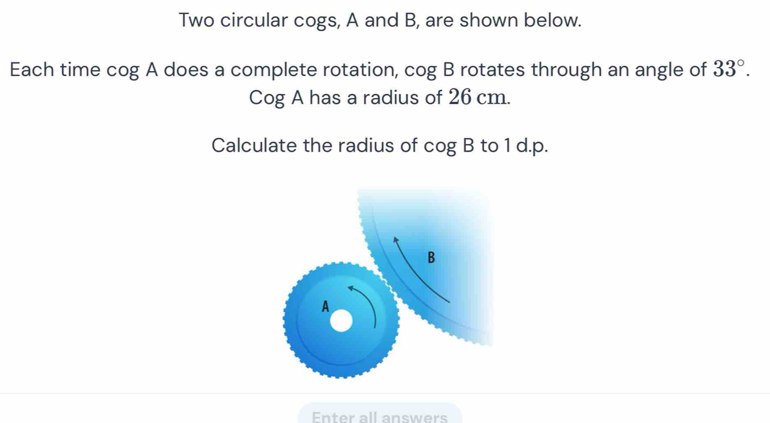 Two circular cogs, A and B, are shown below. 
Each time cog A does a complete rotation, cog B rotates through an angle of 33°.
Cog A has a radius of 26 cm. 
Calculate the radius of cog B to 1 d.p. 
Enter all answers