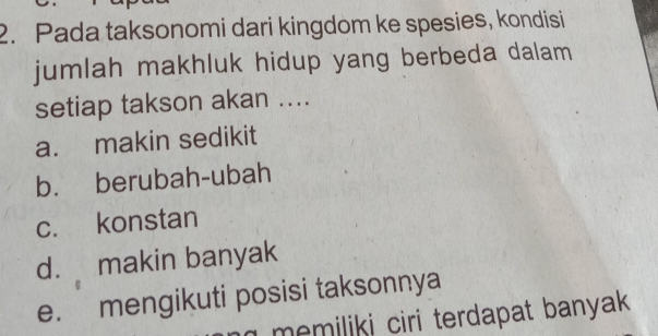 Pada taksonomi dari kingdom ke spesies, kondisi
jumlah makhluk hidup yang berbeda dalam
setiap takson akan ....
a. makin sedikit
b. berubah-ubah
c. konstan
d. makin banyak
e. mengikuti posisi taksonnya
memiliki ciri terdapat banyak