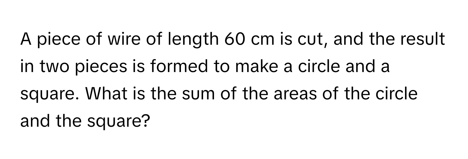 A piece of wire of length 60 cm is cut, and the result in two pieces is formed to make a circle and a square. What is the sum of the areas of the circle and the square?