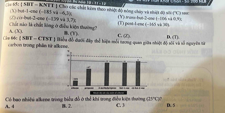 Tun luyện thi hóa 10-11-12 * Trần khất Chân - Số 200 NLB
Tâu 65 :  SBT - KNTT  Cho các chất kèm theo nhiệt độ nóng chảy và nhiệt độ sôi (^circ C) sau:
(X) but -1 -ene (-185va-6,3) (Y) trans-but -2 -ene (-106 và 0,9);
(Z) cis-but -2 -ene (-139va3,7); (T) pent-l-ene (-165 và 30).
Chất nào là chất lỏng ở điều kiện thường?
A. (X). B. (Y). C. (Z). D. (T).
Câu 66:  SBT-CTST  Biểu đồ dưới đây thể hiện mối tương quan giữa nhiệt độ sôi và số nguyên tử
carbon trong phân tử alkene.
Có bao nhiêu alkene trong biểu đồ ở thể khí trong điều kiện thường (25°C) ?
A. 4 B. 2. C. 3 D. 5