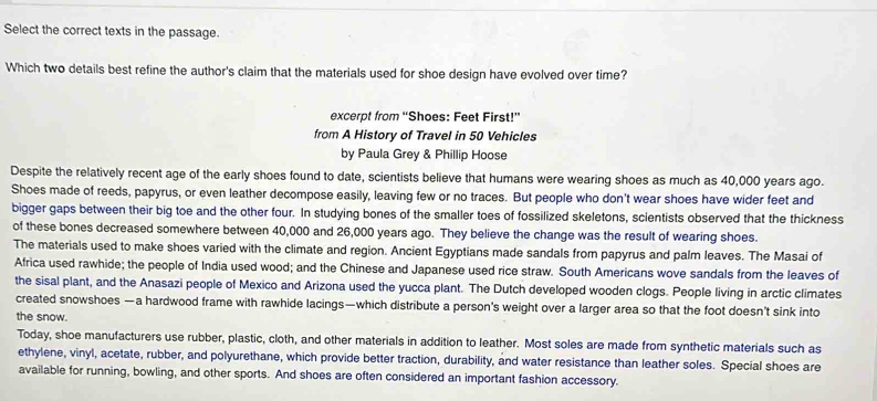 Select the correct texts in the passage. 
Which two details best refine the author's claim that the materials used for shoe design have evolved over time? 
excerpt from “Shoes: Feet First!” 
from A History of Travel in 50 Vehicles 
by Paula Grey & Phillip Hoose 
Despite the relatively recent age of the early shoes found to date, scientists believe that humans were wearing shoes as much as 40,000 years ago. 
Shoes made of reeds, papyrus, or even leather decompose easily, leaving few or no traces. But people who don't wear shoes have wider feet and 
bigger gaps between their big toe and the other four. In studying bones of the smaller toes of fossilized skeletons, scientists observed that the thickness 
of these bones decreased somewhere between 40,000 and 26,000 years ago. They believe the change was the result of wearing shoes. 
The materials used to make shoes varied with the climate and region. Ancient Egyptians made sandals from papyrus and palm leaves. The Masai of 
Africa used rawhide; the people of India used wood; and the Chinese and Japanese used rice straw. South Americans wove sandals from the leaves of 
the sisal plant, and the Anasazi people of Mexico and Arizona used the yucca plant. The Dutch developed wooden clogs. People living in arctic climates 
created snowshoes —a hardwood frame with rawhide lacings—which distribute a person's weight over a larger area so that the foot doesn't sink into 
the snow. 
Today, shoe manufacturers use rubber, plastic, cloth, and other materials in addition to leather. Most soles are made from synthetic materials such as 
ethylene, vinyl, acetate, rubber, and polyurethane, which provide better traction, durability, and water resistance than leather soles. Special shoes are 
available for running, bowling, and other sports. And shoes are often considered an important fashion accessory.