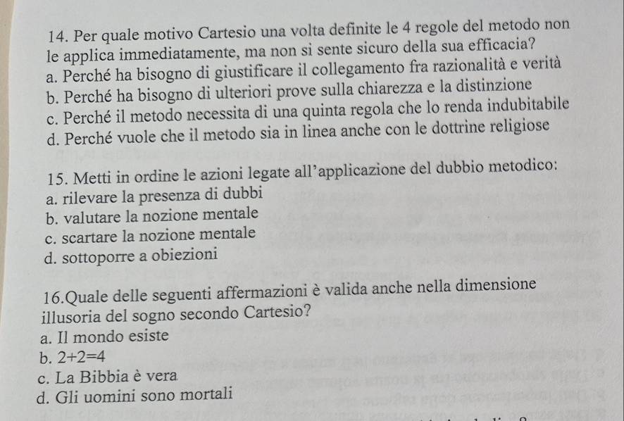 Per quale motivo Cartesio una volta definite le 4 regole del metodo non
le applica immediatamente, ma non si sente sicuro della sua efficacia?
a. Perché ha bisogno di giustificare il collegamento fra razionalità e verità
b. Perché ha bisogno di ulteriori prove sulla chiarezza e la distinzione
c. Perché il metodo necessita di una quinta regola che lo renda indubitabile
d. Perché vuole che il metodo sia in linea anche con le dottrine religiose
15. Metti in ordine le azioni legate all’applicazione del dubbio metodico:
a. rilevare la presenza di dubbi
b. valutare la nozione mentale
c. scartare la nozione mentale
d. sottoporre a obiezioni
16.Quale delle seguenti affermazioni è valida anche nella dimensione
illusoria del sogno secondo Cartesio?
a. Il mondo esiste
b. 2+2=4
c. La Bibbia è vera
d. Gli uomini sono mortali