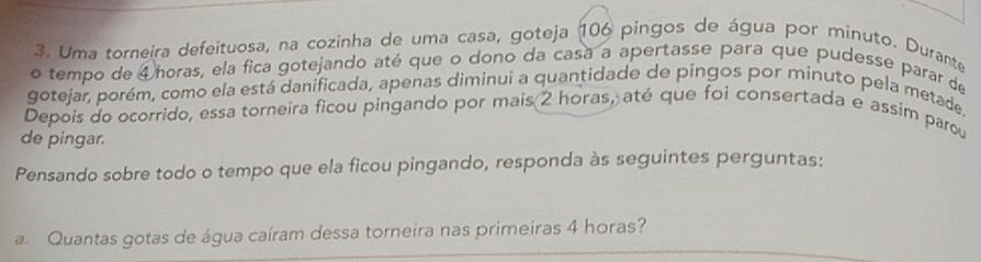 Uma torneira defeituosa, na cozinha de uma casa, goteja 106 pingos de água por minuto. Durante 
o tempo de 4horas, ela fica gotejando até que o dono da casa a apertasse para que pudesse parar de 
gotejar, porém, como ela está danificada, apenas diminui a quantidade de pingos por minuto pela metade. 
Depois do ocorrido, essa torneira ficou pingando por mais 2 horas, até que foi consertada e assim parou 
de pingar. 
Pensando sobre todo o tempo que ela ficou pingando, responda às seguintes perguntas: 
a. Quantas gotas de água caíram dessa torneira nas primeiras 4 horas?