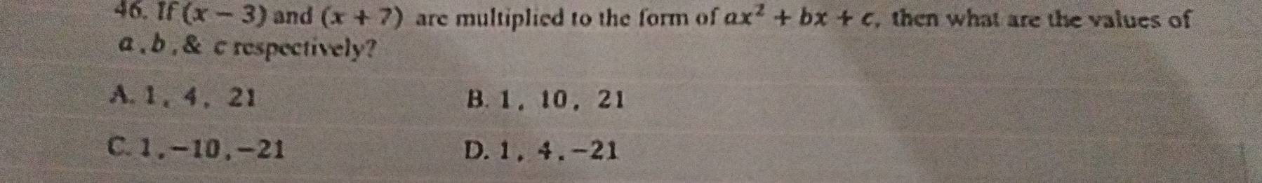 f(x-3) and (x+7) are multiplied to the form of ax^2+bx+c , then what are the values of
a , b , & c respectively?
A. 1 , 4 , 21 B. 1 , 10 , 21
C. 1, -10, -21 D. 1 , 4. -21