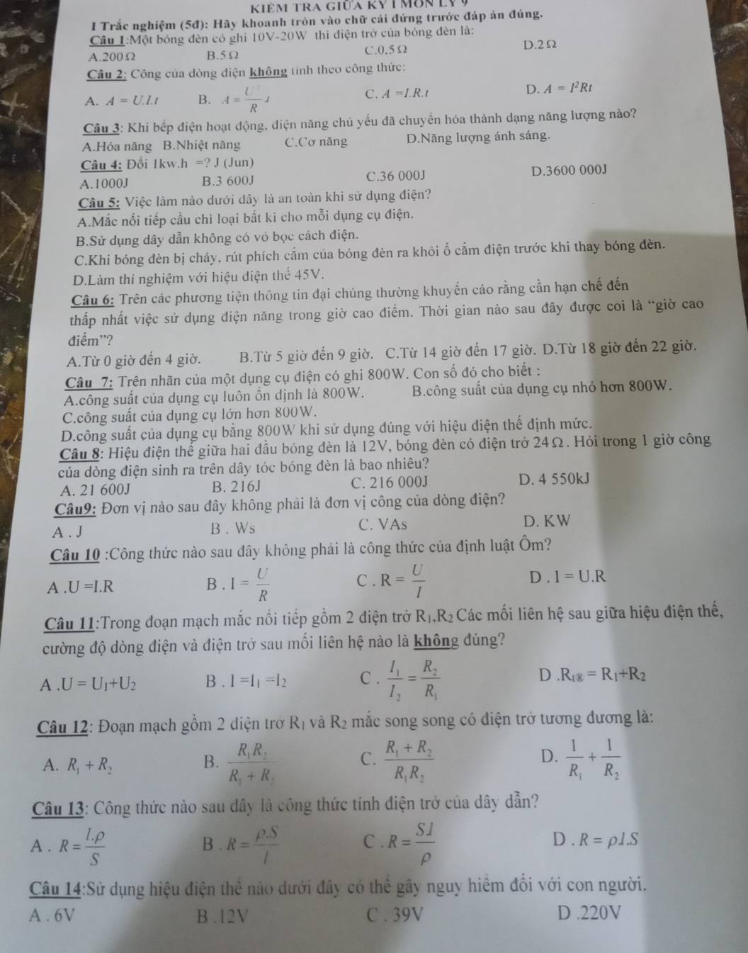 Kiêm tra giữa kỷ i môn ly Ý
I Trắc nghiệm (5đ): Hãy khoanh tròn vào chữ cái đứng trước đáp án đúng.
Cầu I:Một bóng đèn có ghi 10V-20W thi điện trở của bóng đèn là: D.2Ω
A.200Ω B.5 Ω C.0.5Ω
Câu 2: Công của dòng điện không tính theo công thức:
A. A=U.I.t B. A= U'/R J
C. A=I.R.t
D. A=I^2Rt
Câu 3: Khi bếp điện hoạt động, diện năng chủ yểu đã chuyển hóa thành dạng năng lượng nào?
A.Hóa năng B.Nhiệt năng C.Cơ năng D.Nãng lượng ánh sáng.
Câu 4: Đối 1kw. h=?J (Jun)
A.1000J B.3 600J C.36 000J D.3600 000J
Câu 5: Việc làm nào dưới đây là an toàn khi sử dụng điện?
A.Mắc nổi tiếp cầu chì loại bất kì cho mỗi dụng cụ điện.
B.Sử dụng dây dẫn không có vỏ bọc cách điện.
C.Khi bóng đèn bị cháy, rút phích cắm của bóng đèn ra khỏi ổ cắm điện trước khi thay bóng đèn.
D.Làm thí nghiệm với hiệu diện thể 45V.
Câu 6: Trên các phương tiện thông tin đại chúng thường khuyến cáo rằng cần hạn chế đến
thấp nhất việc sử dụng điện năng trong giờ cao điểm. Thời gian nào sau đây được coi là “giờ cao
điểm'?
A.Từ 0 giờ đến 4 giờ. B.Từ 5 giờ đến 9 giờ. C.Từ 14 giờ đến 17 giờ. D.Từ 18 giờ đến 22 giờ.
Câu 7: Trên nhãn của một dụng cụ điện có ghi 800W. Con số đó cho biết :
A.công suất của dụng cụ luôn ổn dịnh là 800W. B.công suất của dụng cụ nhỏ hơn 800W.
C.công suất của dụng cụ lớn hơn 800W.
D.công suất của dụng cụ bằng 800W khi sử dụng đúng với hiệu điện thế định mức.
Cầâu 8: Hiệu điện thế giữa hai đầu bóng đèn là 12V, bóng đèn có điện trở 24Ω. Hỏi trong 1 giờ công
của dòng điện sinh ra trên dây tóc bóng đèn là bao nhiêu?
A. 21 600J B. 216J C. 216 000J D. 4 550kJ
Câu9: Đơn vị nào sau đây không phải là đơn vị công của dòng điện?
A . J B . Ws C. VAs
D. KW
Câu 10 :Công thức nào sau đây không phải là công thức của định luật Ôm?
C .
D .
A . U=I.R B . I= U/R  R= U/I  I=U.R
Câu 11:Trong đoạn mạch mắc nối tiếp gồm 2 điện trở R_1.R_2 Các mối liên hệ sau giữa hiệu điện thế,
cường độ dòng điện và điện trở sau mối liên hệ nào là không đúng?
A . U=U_1+U_2 B . I=I_1=I_2 C . frac I_1I_2=frac R_2R_1 D.R_18=R_1+R_2
Câu 12: Đoạn mạch gồm 2 diện trở Rị và R_2 mắc song song có điện trở tương đương là:
A. R_1+R_2 B. frac R_1R_2R_1+R_2 frac R_1+R_2R_1R_2 frac 1R_1+frac 1R_2
C.
D.
Câu 13: Công thức nào sau dây là công thức tính điện trở của dây dẫn?
A . R= (I.rho )/S  B . R= rho S/l  C . R= SJ/rho   D . R=rho 1.S
Câu 14:Sử dụng hiệu điện thể nào dưới đây có thể gây nguy hiểm đối với con người.
A . 6V B .12V C . 39V D .220V